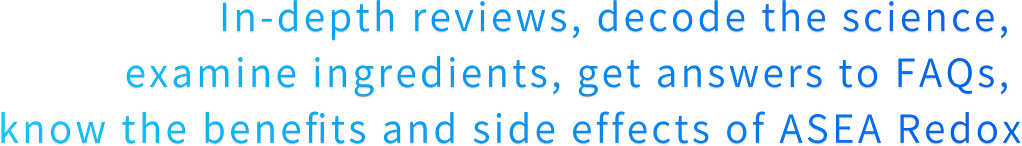 In-depth reviews, decode the science,  examine ingredients, get answers to FAQs,  know the benefits and side effects of ASEA Redox